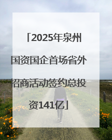 2025年泉州国资国企首场省外招商活动签约总投资141亿