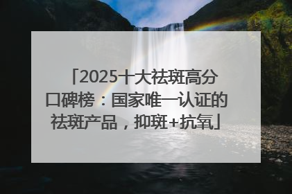 2025十大祛斑高分口碑榜：国家唯一认证的祛斑产品，抑斑+抗氧