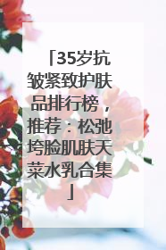 35岁抗皱紧致护肤品排行榜，推荐：松弛垮脸肌肤天菜水乳合集
