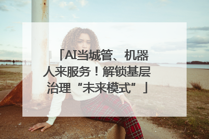 AI当城管、机器人来服务！解锁基层治理“未来模式”