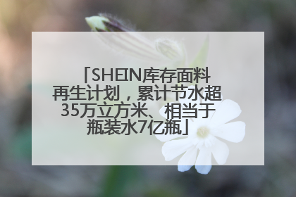 SHEIN库存面料再生计划，累计节水超35万立方米、相当于瓶装水7亿瓶